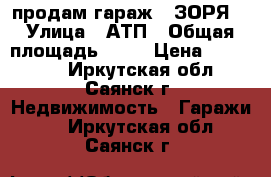   продам гараж  “ЗОРЯ“ › Улица ­ АТП › Общая площадь ­ 25 › Цена ­ 160 000 - Иркутская обл., Саянск г. Недвижимость » Гаражи   . Иркутская обл.,Саянск г.